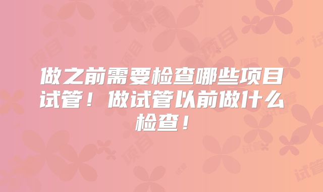 做之前需要检查哪些项目试管！做试管以前做什么检查！