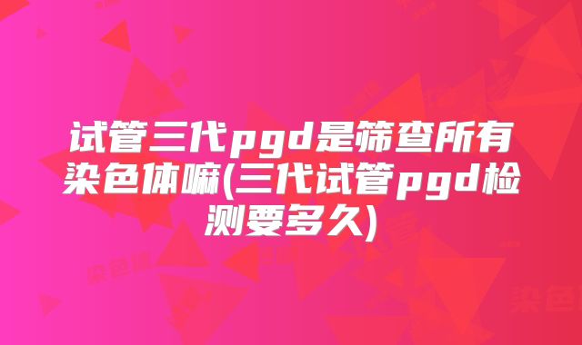试管三代pgd是筛查所有染色体嘛(三代试管pgd检测要多久)