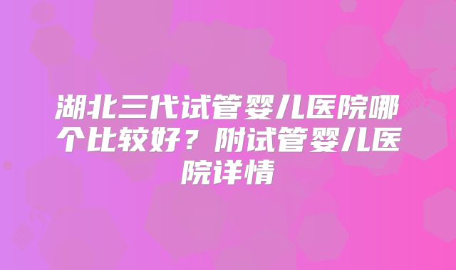 湖北三代试管婴儿医院哪个比较好？附试管婴儿医院详情