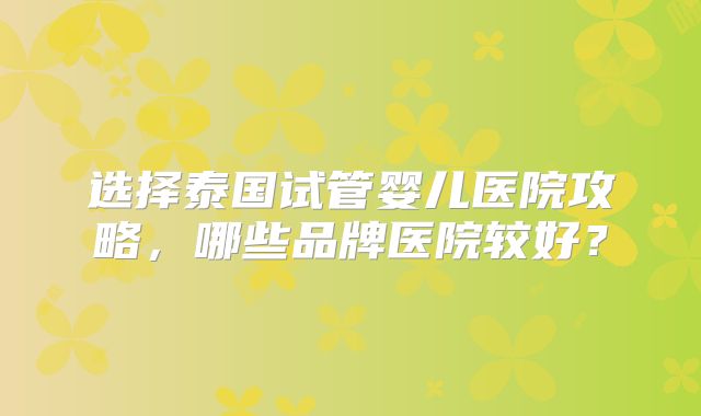 选择泰国试管婴儿医院攻略,哪些品牌医院较好?