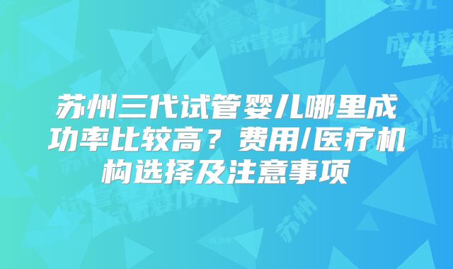 苏州三代试管婴儿哪里成功率比较高？费用/医疗机构选择及注意事项