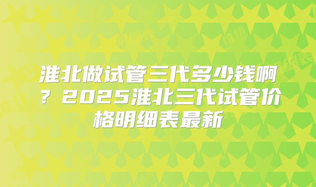 淮北做试管三代多少钱啊？2025淮北三代试管价格明细表最新