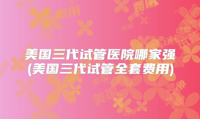 美国三代试管医院哪家强(美国三代试管全套费用)