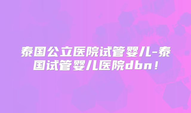 泰国公立医院试管婴儿-泰国试管婴儿医院dbn！