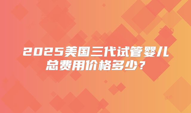 2025美国三代试管婴儿总费用价格多少？