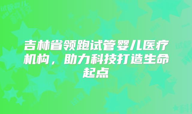 吉林省领跑试管婴儿医疗机构，助力科技打造生命起点