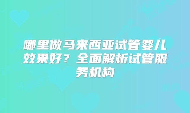 哪里做马来西亚试管婴儿效果好？全面解析试管服务机构