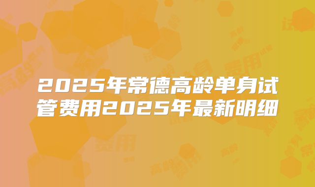 2025年常德高龄单身试管费用2025年最新明细