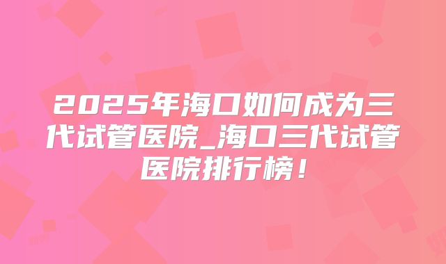2025年海口如何成为三代试管医院_海口三代试管医院排行榜！
