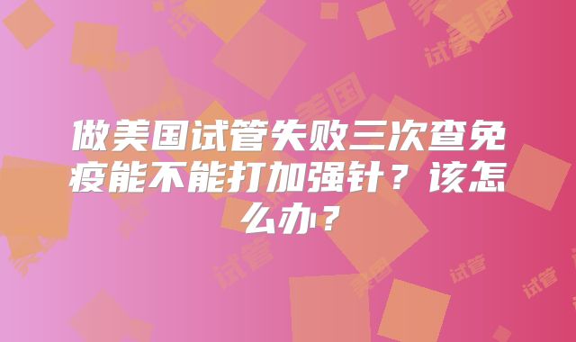做美国试管失败三次查免疫能不能打加强针？该怎么办？