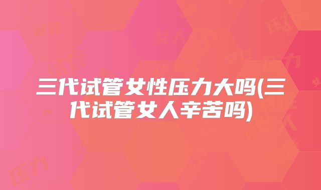 三代试管女性压力大吗(三代试管女人辛苦吗)
