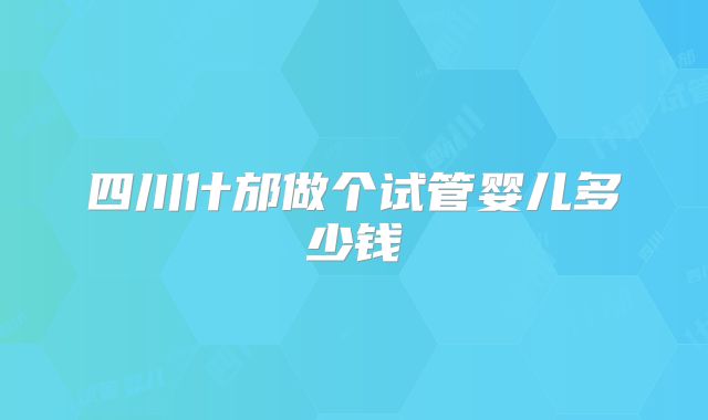 四川什邡做个试管婴儿多少钱