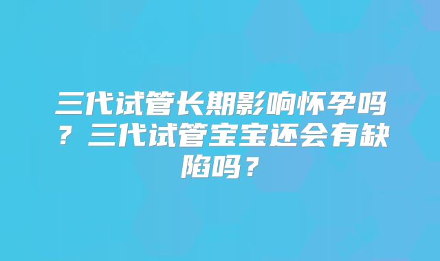 三代试管长期影响怀孕吗？三代试管宝宝还会有缺陷吗？
