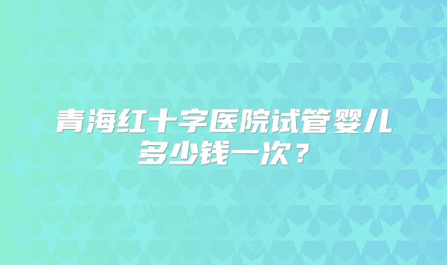 青海红十字医院试管婴儿多少钱一次?