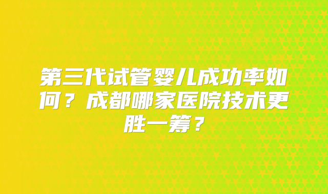 第三代试管婴儿成功率如何？成都哪家医院技术更胜一筹？