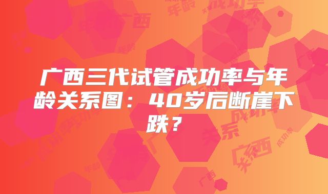 广西三代试管成功率与年龄关系图:40岁后断崖下跌?