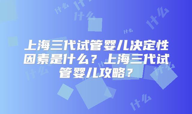 上海三代试管婴儿决定性因素是什么？上海三代试管婴儿攻略？