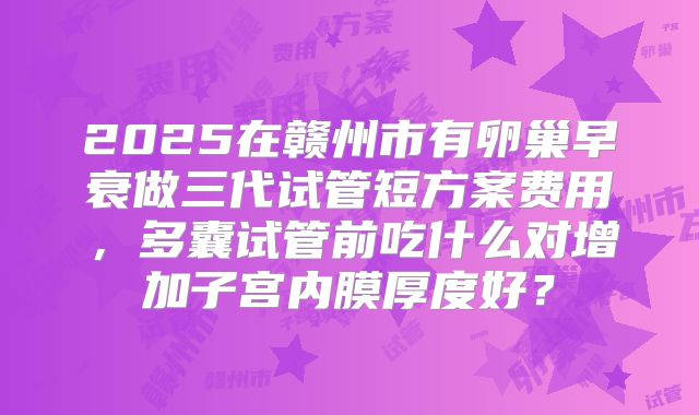 2025在赣州市有卵巢早衰做三代试管短方案费用，多囊试管前吃什么对增加子宫内膜厚度好？