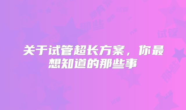 关于试管超长方案，你最想知道的那些事