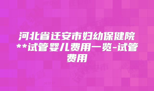 河北省迁安市妇幼保健院**试管婴儿费用一览-试管费用