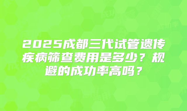 2025成都三代试管遗传疾病筛查费用是多少？规避的成功率高吗？