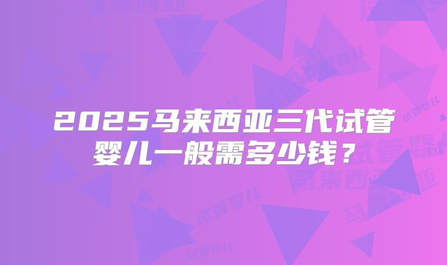 2025马来西亚三代试管婴儿一般需多少钱？