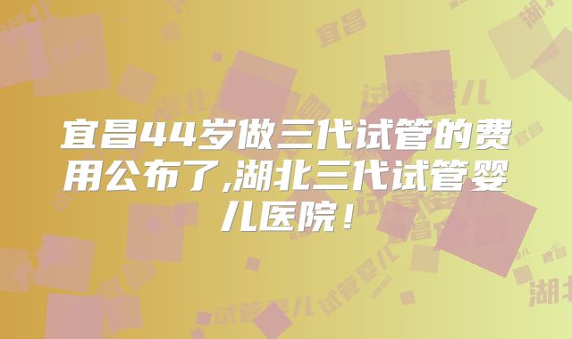 宜昌44岁做三代试管的费用公布了,湖北三代试管婴儿医院!