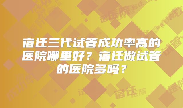 宿迁三代试管成功率高的医院哪里好?宿迁做试管的医院多吗?