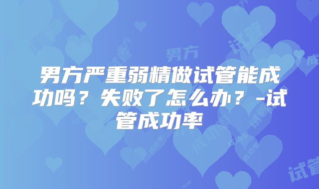 男方严重弱精做试管能成功吗？失败了怎么办？-试管成功率