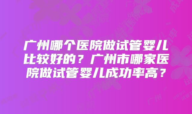 广州哪个医院做试管婴儿比较好的？广州市哪家医院做试管婴儿成功率高？