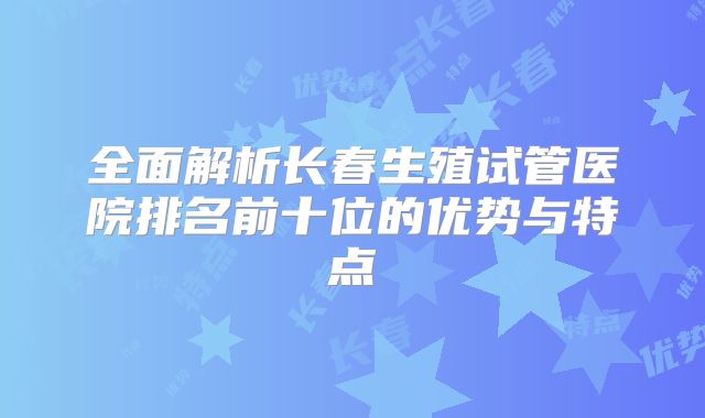 全面解析长春生殖试管医院排名前十位的优势与特点