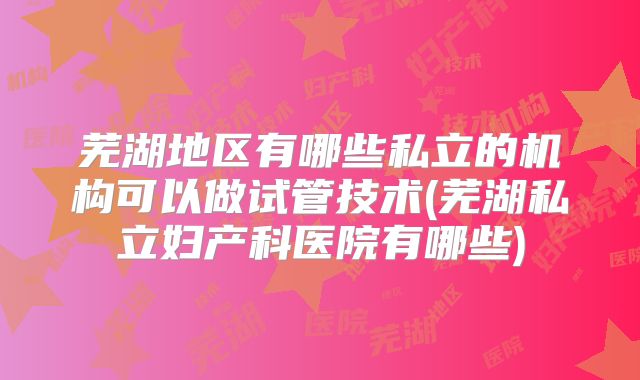 芜湖地区有哪些私立的机构可以做试管技术(芜湖私立妇产科医院有哪些)