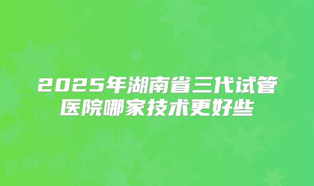 2025年湖南省三代试管医院哪家技术更好些