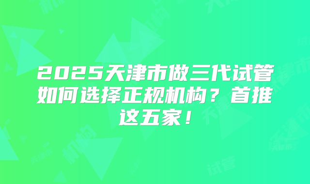 2025天津市做三代试管如何选择正规机构？首推这五家！