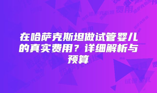 在哈萨克斯坦做试管婴儿的真实费用？详细解析与预算