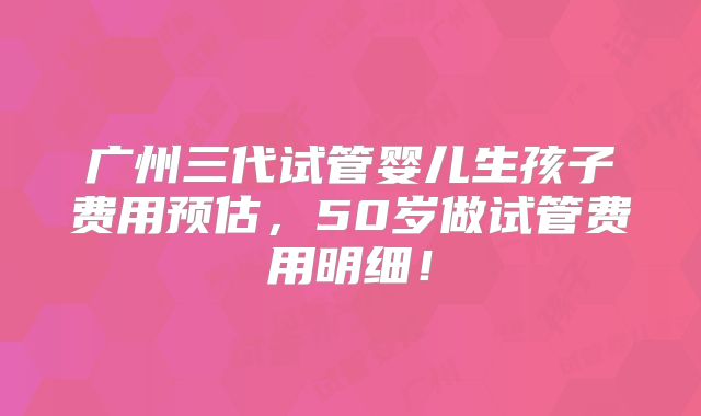 广州三代试管婴儿生孩子费用预估,50岁做试管费用明细!