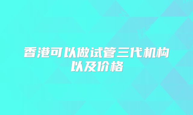 香港可以做试管三代机构以及价格