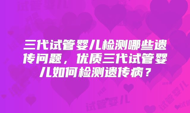 三代试管婴儿检测哪些遗传问题,优质三代试管婴儿如何检测遗传病?