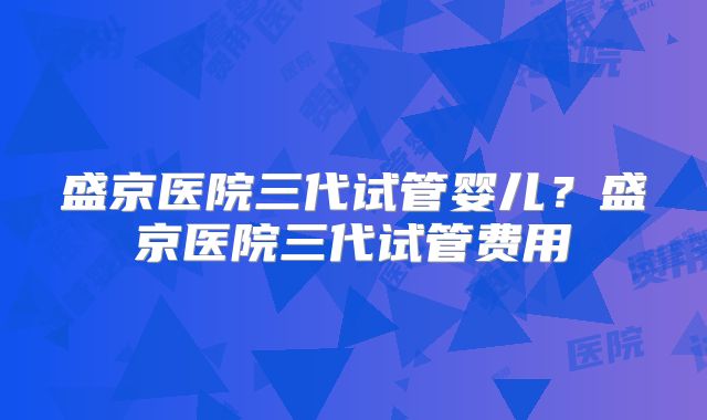 盛京医院三代试管婴儿？盛京医院三代试管费用