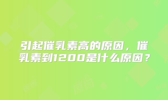 引起催乳素高的原因,催乳素到1200是什么原因?