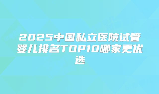 2025中国私立医院试管婴儿排名TOP10哪家更优选