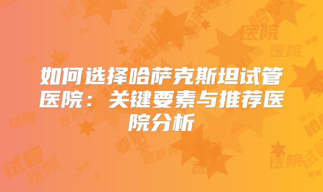 如何选择哈萨克斯坦试管医院：关键要素与推荐医院分析
