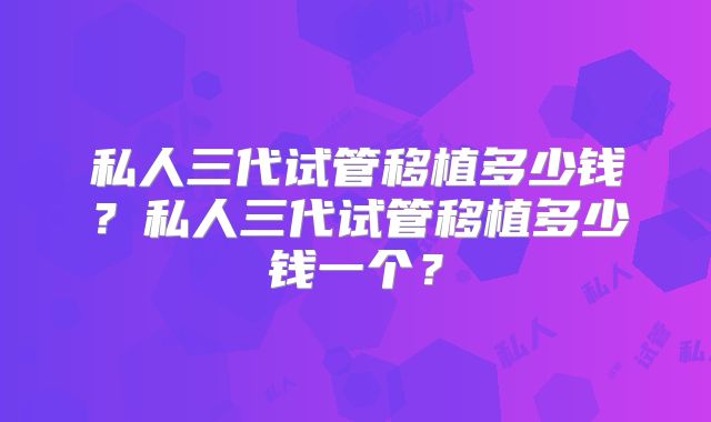 私人三代试管移植多少钱?私人三代试管移植多少钱一个?