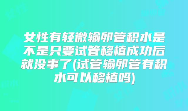 女性有轻微输卵管积水是不是只要试管移植成功后就没事了(试管输卵管有积水可以移植吗)