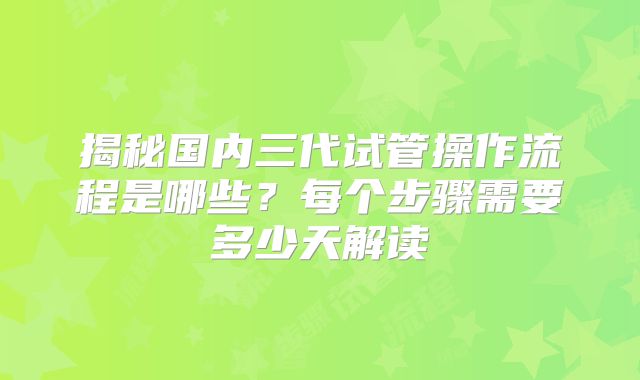 揭秘国内三代试管操作流程是哪些?每个步骤需要多少天解读