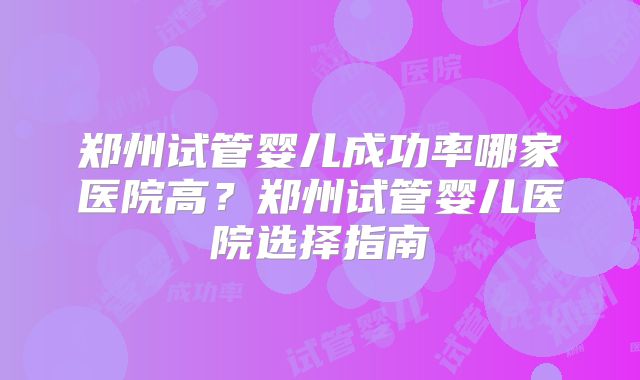 郑州试管婴儿成功率哪家医院高？郑州试管婴儿医院选择指南
