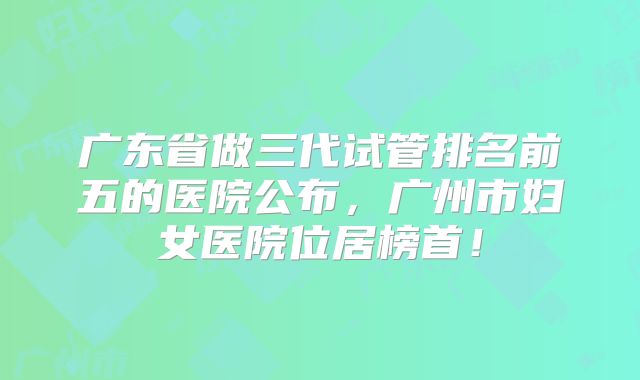 广东省做三代试管排名前五的医院公布，广州市妇女医院位居榜首！