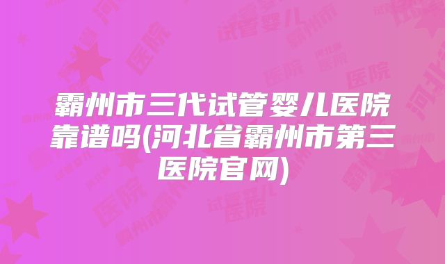 霸州市三代试管婴儿医院靠谱吗(河北省霸州市第三医院官网)