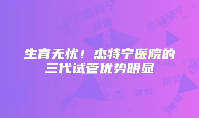 生育无忧！杰特宁医院的三代试管优势明显