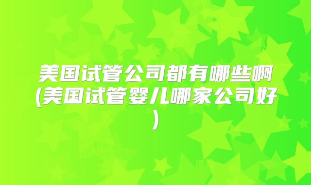 美国试管公司都有哪些啊(美国试管婴儿哪家公司好)